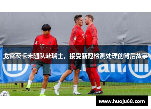 戈雷茨卡未随队赴瑞士，接受新冠检测处理的背后故事