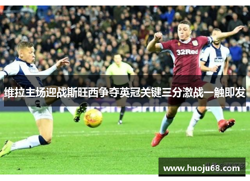 维拉主场迎战斯旺西争夺英冠关键三分激战一触即发