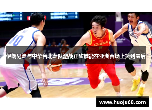 伊朗男篮与中华台北蓝队激战正酣谁能在亚洲赛场上笑到最后
