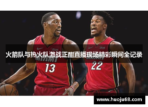 火箭队与热火队激战正酣直播现场精彩瞬间全记录